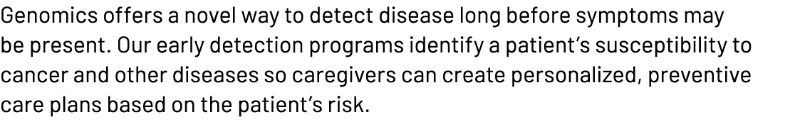 Genomics offers a novel way to detect disease long before symptoms may be present. Our early detection programs ident...